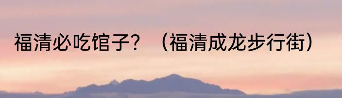福清必吃馆子？（福清成龙步行街）