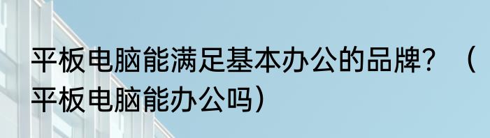 平板电脑能满足基本办公的品牌？（平板电脑能办公吗）