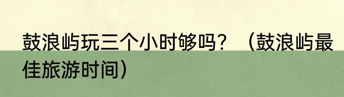 鼓浪屿玩三个小时够吗？（鼓浪屿最佳旅游时间）