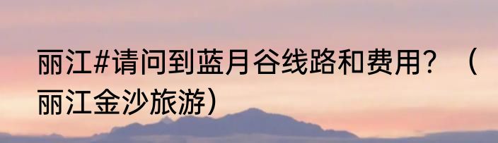 丽江#请问到蓝月谷线路和费用？（丽江金沙旅游）