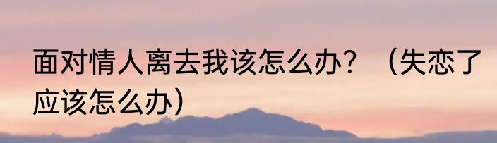 面对情人离去我该怎么办？（失恋了应该怎么办）