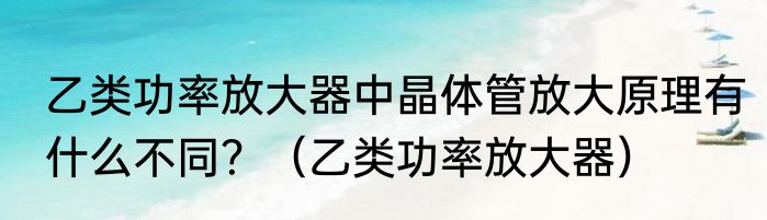 乙类功率放大器中晶体管放大原理有什么不同？（乙类功率放大器）