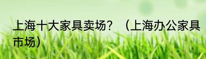 上海十大家具卖场？（上海办公家具市场）