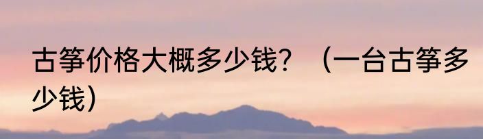 古筝价格大概多少钱？（一台古筝多少钱）