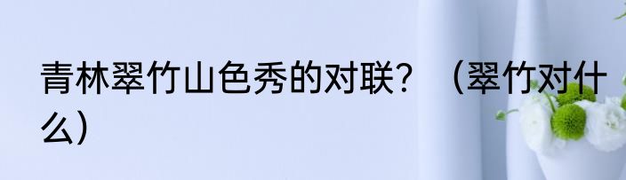 青林翠竹山色秀的对联？（翠竹对什么）