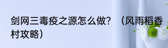 剑网三毒疫之源怎么做？（风雨稻香村攻略）