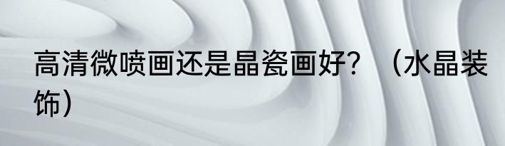 高清微喷画还是晶瓷画好？（水晶装饰）
