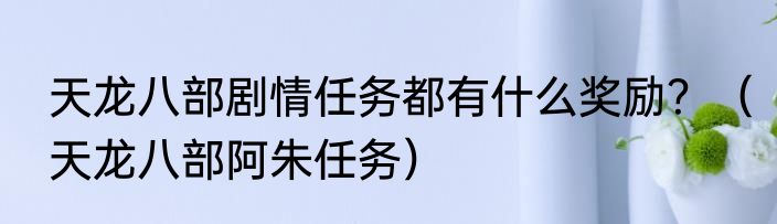 天龙八部剧情任务都有什么奖励？（天龙八部阿朱任务）