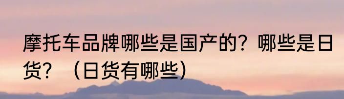 摩托车品牌哪些是国产的？哪些是日货？（日货有哪些）