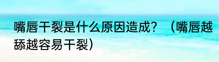 嘴唇干裂是什么原因造成？（嘴唇越舔越容易干裂）