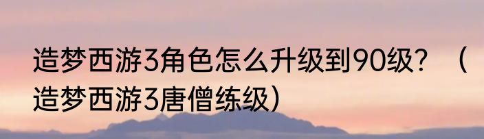 造梦西游3角色怎么升级到90级？（造梦西游3唐僧练级）
