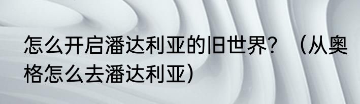 怎么开启潘达利亚的旧世界？（从奥格怎么去潘达利亚）