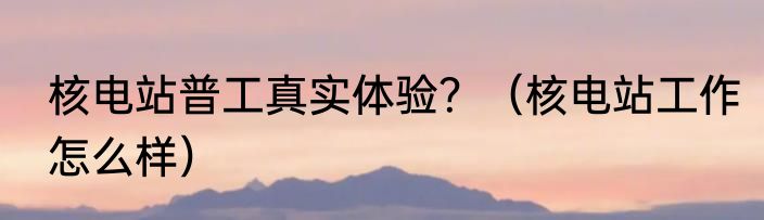 核电站普工真实体验？（核电站工作怎么样）