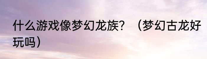 什么游戏像梦幻龙族？（梦幻古龙好玩吗）