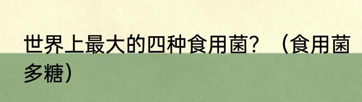 世界上最大的四种食用菌？（食用菌多糖）