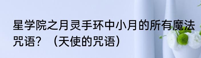 星学院之月灵手环中小月的所有魔法咒语？（天使的咒语）
