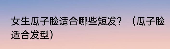女生瓜子脸适合哪些短发？（瓜子脸适合发型）