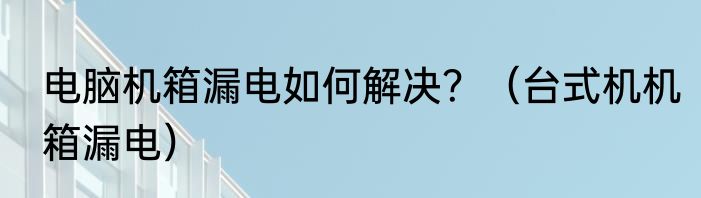 电脑机箱漏电如何解决？（台式机机箱漏电）