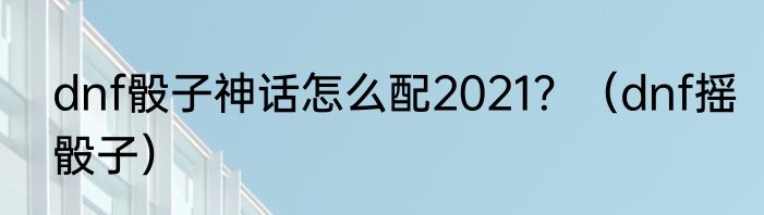 dnf骰子神话怎么配2021？（dnf摇骰子）