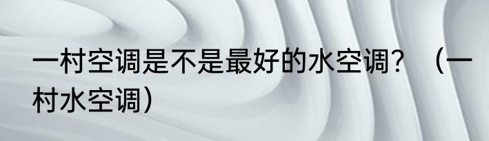 一村空调是不是最好的水空调？（一村水空调）