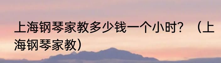 上海钢琴家教多少钱一个小时？（上海钢琴家教）