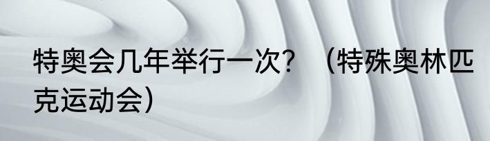 特奥会几年举行一次？（特殊奥林匹克运动会）