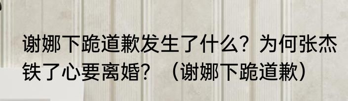 谢娜下跪道歉发生了什么？为何张杰铁了心要离婚？（谢娜下跪道歉）