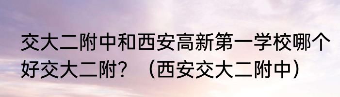 交大二附中和西安高新第一学校哪个好交大二附？（西安交大二附中）