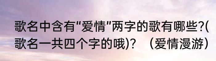 歌名中含有“爱情”两字的歌有哪些?(歌名一共四个字的哦)？（爱情漫游）