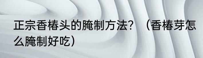 正宗香椿头的腌制方法？（香椿芽怎么腌制好吃）