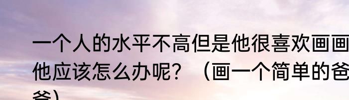 一个人的水平不高但是他很喜欢画画，他应该怎么办呢？（画一个简单的爸爸）