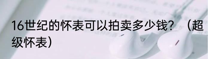 16世纪的怀表可以拍卖多少钱？（超级怀表）