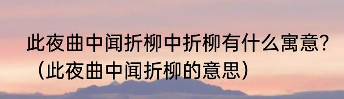 此夜曲中闻折柳中折柳有什么寓意？（此夜曲中闻折柳的意思）