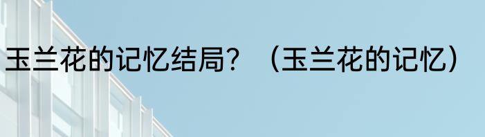玉兰花的记忆结局？（玉兰花的记忆）
