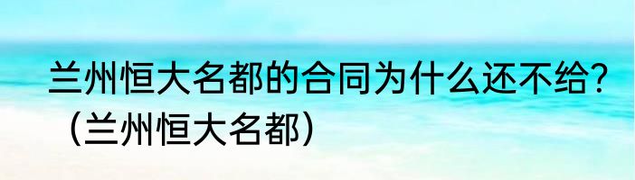 兰州恒大名都的合同为什么还不给？（兰州恒大名都）