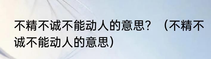 不精不诚不能动人的意思？（不精不诚不能动人的意思）