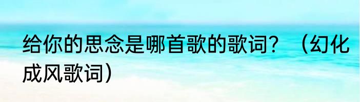 给你的思念是哪首歌的歌词？（幻化成风歌词）