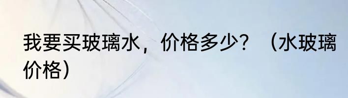 我要买玻璃水，价格多少？（水玻璃价格）