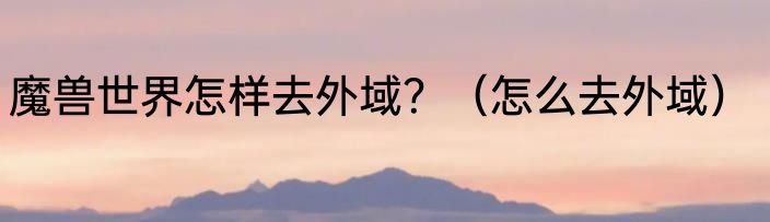 魔兽世界怎样去外域？（怎么去外域）