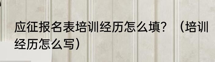 应征报名表培训经历怎么填？（培训经历怎么写）