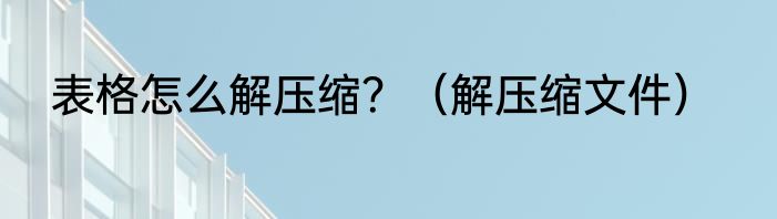 表格怎么解压缩？（解压缩文件）