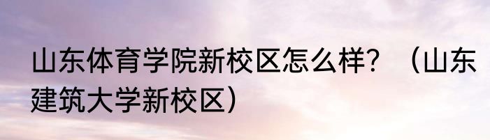 山东体育学院新校区怎么样？（山东建筑大学新校区）