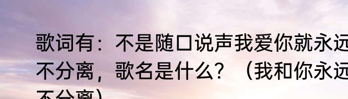歌词有：不是随口说声我爱你就永远不分离，歌名是什么？（我和你永远不分离）