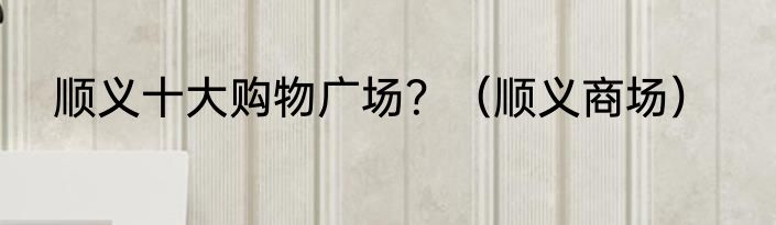 顺义十大购物广场？（顺义商场）
