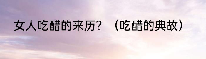 女人吃醋的来历？（吃醋的典故）