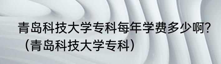 青岛科技大学专科每年学费多少啊？（青岛科技大学专科）