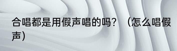 合唱都是用假声唱的吗？（怎么唱假声）