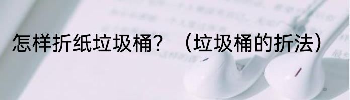 怎样折纸垃圾桶？（垃圾桶的折法）