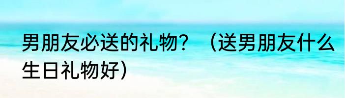 男朋友必送的礼物？（送男朋友什么生日礼物好）