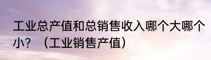 工业总产值和总销售收入哪个大哪个小？（工业销售产值）